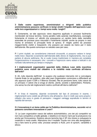 3 Dalle vostre esperienze, amministratori e dirigenti della pubblica
amministrazione possono verificare in tempi stretti l’impatto dell’approccio Lean
nelle loro organizzazioni o i tempi sono molto lunghi?

S: Certamente, se tale approccio viene dapprima applicato in processi facilmente
monitorabili nel breve termine. Come peraltro nelle aziende manifatturiere, sconsiglio
fortemente di iniziare un' attività che presuppone un cambio lento della mentalità
aziendale da processi poco misurabili o fortemente indiretti, anche se proprio in essi
rischia di annidarsi la principale fonte di spreco. E' meglio partire da processi
maggiormente visibili e trasparenti, che possano poi essere da traino per il resto
dell'azienda. Ma questo comunque va valutato caso per caso.


P: I primi risultati, se consideriamo interventi circoscritti, si possono vedere in tempi
molto brevi. Dipende ovviamente dall’intensità dello sforzo di miglioramento, ma si può
parlare di alcune settimane. Se si vuole invece trasformare in maniera più completa
l’organizzazione è necessario che i concetti e l’approccio siano estesi e radicati e ciò
richiede naturalmente più tempo e impegno.

4 I miglioramenti organizzativi apportati dalla rilettura Lean della macchina
pubblica sono visibili dal cittadino o la visibilità resta confinata all’interno
dell’ente?

S: Ah, tutto dipende dall'Ente! Io auspico che qualsiasi intervento miri a coinvolgere
l'utente finale (e nel pubblico, oltre alla Lean Organization cominciano a diffondersi ad
olio approcci quali il CSR o il Bilancio Sociale). Ma se pensiamo bene, tutto nasce da
un principio: il valore che si eroga al cliente, utente, società o stakeholders. Pertanto,
che senso ha che tali miglioramenti restino confinati all'interno dell'ente?



P: In linea di massima, dipende ovviamente dal tipo di processo in esame, i
miglioramenti sono visibili sia all’interno che all’esterno. Anzi in molti casi sono proprio i
cittadini che sono in grado di percepire i maggiori vantaggi soprattutto in termini di
rapidità del servizio.


5 L’innovazione è un tema caldo per la Pubblica Amministrazione, secondo voi si
possono conciliare innovazione e Lean?

 S: La Lean organization nasce dal settore automobilistico, uno dei più competitivi se
non il più competitivo a livello globale. L'obiettivo è di ridurre i temi per la produzione ma
anche per l'innovazione. Esistono alcune tecniche tipo il 3P che mirano a sviluppare la
creatività in modo snello. Attenzione che il modello Toyota non mira alla deregulation,
ma a fare bene la prima volta: processi semplici e fluidi, privi di sprechi, variabilità e
sforzo.
 