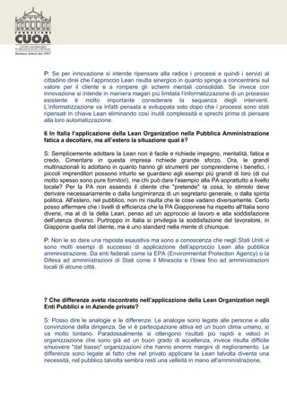 P: Se per innovazione si intende ripensare alla radice i processi e quindi i servizi al
cittadino direi che l’approccio Lean risulta sinergico in quanto spinge a concentrarsi sul
valore per il cliente e a rompere gli schemi mentali consolidati. Se invece con
innovazione si intende in maniera magari più limitata l’informatizzazione di un processo
esistente è molto importante considerare la sequenza degli interventi.
L’informatizzazione va infatti pensata e sviluppata solo dopo che i processi sono stati
ripensati in chiave Lean eliminando così inutili complessità e sprechi prima di pensare
alla loro automatizzazione.

6 In Italia l’applicazione della Lean Organization nella Pubblica Amministrazione
fatica a decollare, ma all’estero la situazione qual è?

S: Semplicemente adottare la Lean non è facile e richiede impegno, mentalità, fatica e
credo. Cimentarsi in questa impresa richiede grande sforzo. Ora, le grandi
multinazionali lo adottano in quanto hanno gli strumenti per comprenderne i benefici, i
piccoli imprenditori possono intuirlo se guardano agli esempi più grandi di loro (di cui
molto spesso sono pure fornitori), ma chi può dare l'esempio alla PA soprattutto a livello
locale? Per la PA non essendo il cliente che "pretende" la cosa, lo stimolo deve
derivare necessariamente o dalla lungimiranza di un segretario generale, o dalla spinta
politica. All'estero, nel pubblico, non mi risulta che le cose vadano diversamente. Certo
posso affermare che i livelli di efficienza che la PA Giapponese ha rispetto all'Italia sono
diversi, ma al di la della Lean, penso ad un approccio al lavoro e alla soddisfazione
dell'utenza diverso. Purtroppo in Italia si privilegia la soddisfazione del lavoratore, in
Giappone quella del cliente, ma è uno standard nella mente di chiunque.

P: Non le so dare una risposta esaustiva ma sono a conoscenza che negli Stati Uniti vi
sono molti esempi di successo di applicazione dell’approccio Lean alla pubblica
amministrazione. Da enti federali come la EPA (Environmental Protection Agency) o la
Difesa ad amministrazioni di Stati come il Minesota e l’Iowa fino ad amministrazioni
locali di alcune città.




7 Che differenze avete riscontrato nell’applicazione della Lean Organization negli
Enti Pubblici e in Aziende private?

S: Posso dire le analogie e le differenze. Le analogie sono legate alle persone e alla
convinzione della dirigenza. Se vi è partecipazione attiva ed un buon clima umano, si
va molto lontano. Paradossalmente si ottengono risultati più rapidi e veloci in
organizzazione che sono già ad un buon grado di eccellenza, invece risulta difficile
smuovere "dal basso" organizzazioni che hanno enormi margini di miglioramento. Le
differenze sono legate al fatto che nel privato applicare la Lean talvolta diventa una
necessità, nel pubblico talvolta sembra resti una velleità in mano all'amministrazione.
 