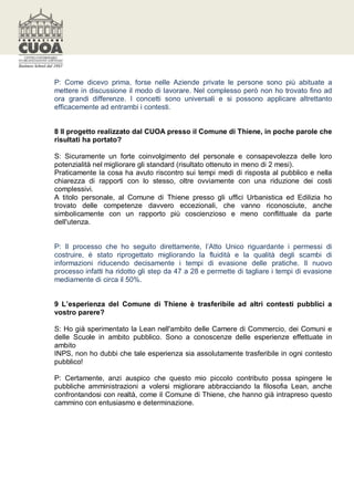 P: Come dicevo prima, forse nelle Aziende private le persone sono più abituate a
mettere in discussione il modo di lavorare. Nel complesso però non ho trovato fino ad
ora grandi differenze. I concetti sono universali e si possono applicare altrettanto
efficacemente ad entrambi i contesti.


8 Il progetto realizzato dal CUOA presso il Comune di Thiene, in poche parole che
risultati ha portato?

S: Sicuramente un forte coinvolgimento del personale e consapevolezza delle loro
potenzialità nel migliorare gli standard (risultato ottenuto in meno di 2 mesi).
Praticamente la cosa ha avuto riscontro sui tempi medi di risposta al pubblico e nella
chiarezza di rapporti con lo stesso, oltre ovviamente con una riduzione dei costi
complessivi.
A titolo personale, al Comune di Thiene presso gli uffici Urbanistica ed Edilizia ho
trovato delle competenze davvero eccezionali, che vanno riconosciute, anche
simbolicamente con un rapporto più coscienzioso e meno conflittuale da parte
dell'utenza.


P: Il processo che ho seguito direttamente, l’Atto Unico riguardante i permessi di
costruire, è stato riprogettato migliorando la fluidità e la qualità degli scambi di
informazioni riducendo decisamente i tempi di evasione delle pratiche. Il nuovo
processo infatti ha ridotto gli step da 47 a 28 e permette di tagliare i tempi di evasione
mediamente di circa il 50%.


9 L’esperienza del Comune di Thiene è trasferibile ad altri contesti pubblici a
vostro parere?

S: Ho già sperimentato la Lean nell'ambito delle Camere di Commercio, dei Comuni e
delle Scuole in ambito pubblico. Sono a conoscenze delle esperienze effettuate in
ambito
INPS, non ho dubbi che tale esperienza sia assolutamente trasferibile in ogni contesto
pubblico!

P: Certamente, anzi auspico che questo mio piccolo contributo possa spingere le
pubbliche amministrazioni a volersi migliorare abbracciando la filosofia Lean, anche
confrontandosi con realtà, come il Comune di Thiene, che hanno già intrapreso questo
cammino con entusiasmo e determinazione.
 