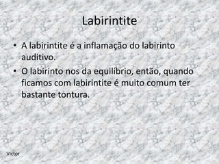 Labirintite
   • A labirintite é a inflamação do labirinto
     auditivo.
   • O labirinto nos da equilíbrio, então, quando
     ficamos com labirintite é muito comum ter
     bastante tontura.




Victor
 