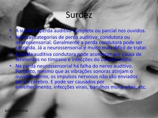 Surdez
  • A surdez é perda auditiva completa ou parcial nos ouvidos.
  • Há duas categorias de perda auditiva: condutora ou
    neurossensorial. Geralmente a perda condutora pode ser
    corrigida. Já a neurossensorial é muito mais difícil de tratar.
  • A perda auditiva condutora pode acontecer por causa de
    ferimentos no tímpano e infecções do ouvido médio.
  • Na perda neurossensorial há falha do nervo auditivo.
    Portanto, mesmo que as vibrações sonoras atinjam o
    ouvido interno, os impulsos nervosos não são enviados
    para o cérebro. E pode ser causados por
    envelhecimento, infecções virais, barulhos muito altos, etc.



João e Daniela
 