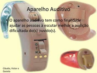 Aparelho Auditivo
   • O aparelho auditivo tem como finalidade
     ajudar as pessoas à escutar melhor a audição
     dificultada do(s) ouvido(s).




Cláudia, Victor e
Daniela
 