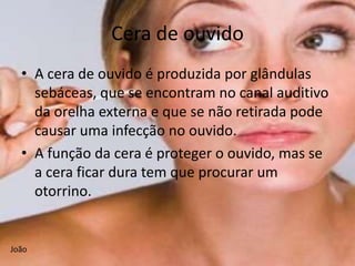 Cera de ouvido
  • A cera de ouvido é produzida por glândulas
    sebáceas, que se encontram no canal auditivo
    da orelha externa e que se não retirada pode
    causar uma infecção no ouvido.
  • A função da cera é proteger o ouvido, mas se
    a cera ficar dura tem que procurar um
    otorrino.


João
 