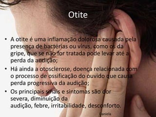 Otite

• A otite é uma inflamação dolorosa causada pela
  presença de bactérias ou vírus, como os da
  gripe, que se não for tratada pode levar até a
  perda da audição;
• Há ainda a otosclerose, doença relacionada com
  o processo de ossificação do ouvido que causa
  perda progressiva da audição;
• Os principais sinais e sintomas são dor
  severa, diminuição da
  audição, febre, irritabilidade, desconforto.
                                  Daniela
 