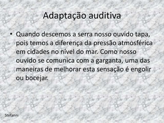 Adaptação auditiva
  • Quando descemos a serra nosso ouvido tapa,
    pois temos a diferença da pressão atmosférica
    em cidades no nível do mar. Como nosso
    ouvido se comunica com a garganta, uma das
    maneiras de melhorar esta sensação é engolir
    ou bocejar.



Stefanni
 