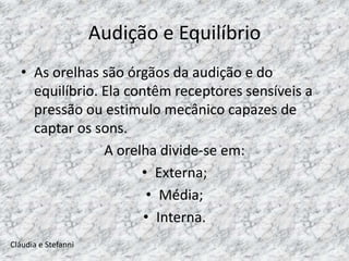 Audição e Equilíbrio
   • As orelhas são órgãos da audição e do
     equilíbrio. Ela contêm receptores sensíveis a
     pressão ou estimulo mecânico capazes de
     captar os sons.
                 A orelha divide-se em:
                       • Externa;
                        • Média;
                        • Interna.
Cláudia e Stefanni
 