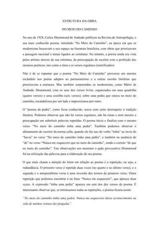 ESTRUTURA DA OBRA
NO MEIO DO CAMINHO
No ano de 1928, Carlos Drummond de Andrade publicou na Revista de Antropofagia, o
seu mais conhecido poema, intitulado “No Meio do Caminho”, na época em que os
modernistas buscavam o seu espaço na literatura brasileira, com obras que priorizavam
a paisagem nacional e temas ligados ao cotidiano. No entanto, a poesia ainda era vista
pelos artistas através de sua estrutura, da preocupação do escritor com a perfeição dos
recursos poéticos, tais como a rima e os versos regulares (metrificados).
Não é de se espantar que o poema “No Meio do Caminho” provocou um enorme
escândalo nos poetas adeptos ao parnasianismo e a outras escolas literárias que
priorizavam a estrutura. Mas também surpreendeu os modernistas, como Mário de
Andrade. Drummond, com os seus dez versos livres, organizados em uma quadrilha
(quatro versos) e uma sextilha (seis versos), sobre uma pedra que estava no meio do
caminho, escandalizou por um lado e impressionou por outro.
O “poema da pedra”, como ficou conhecido, soava com certo desrespeito à tradição
literária. Podemos observar que não há versos regulares, não há rimas e nem mesmo a
preocupação em substituir palavras repetidas. O poema inicia e finaliza com o mesmo
verso: “No meio do caminho tinha uma pedra”. Também podemos observar o
afastamento do escritor da norma culta, quando ele faz uso do verbo “tinha” ao invés do
“havia” no verso “No meio do caminho tinha uma pedra”, e também na ausência do
“de” no verso “Nunca me esquecerei que no meio do caminho”, sendo o correto “de que
no meio do caminho”. Tais observações nos mostram o quão provocativo Drummond
foi na utilização das palavras para a elaboração do seu poema.
O que mais chama a atenção do leitor em relação ao poema é a repetição, ou seja, a
redundância. O primeiro verso é repetido duas vezes (no quarto e no último verso), e o
segundo e o antepenúltimo verso é uma inversão dos termos do primeiro verso. Outra
repetição que podemos encontrar é na frase “Nunca me esquecerei”, que aparece duas
vezes. A expressão “tinha uma pedra” aparece em sete dos dez versos do poema. É
interessante observar que, se retirássemos todas as repetições, o poema ficaria assim:
“No meio do caminho tinha uma pedra. Nunca me esquecerei desse acontecimento na
vida de minhas retinas tão fatigadas”.
 