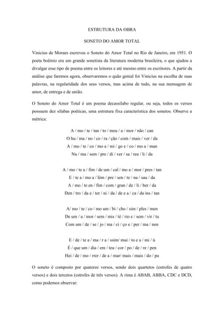 ESTRUTURA DA OBRA
SONETO DO AMOR TOTAL
Vinicius de Moraes escreveu o Soneto do Amor Total no Rio de Janeiro, em 1951. O
poeta boêmio era um grande sonetista da literatura moderna brasileira, o que ajudou a
divulgar esse tipo de poema entre os leitores e até mesmo entre os escritores. A partir da
análise que faremos agora, observaremos o quão genial foi Vinicius na escolha de suas
palavras, na regularidade dos seus versos, mas acima de tudo, na sua mensagem de
amor, de entrega e de união.
O Soneto do Amor Total é um poema decassílabo regular, ou seja, todos os versos
possuem dez sílabas poéticas, uma estrutura fixa característica dos sonetos. Observe a
métrica:
A / mo / te / tan / to / meu / a / mor / não / can
O hu / ma / no / co / ra / ção / com / mais / ver / da
A / mo / te / co / mo a / mi / go e / co / mo a / man
Nu / ma / sem / pre / di / ver / sa / rea / li / da
A / mo / te a / fim / de um / cal / mo a / mor / pres / tan
E / te a / mo a / lém / pre / sen / te / na / sau / da
A / mo / te en / fim / com / gran / de / li / ber / da
Den / tro / da e / ter / ni / da / de e a / ca / da ins / tan
A/ mo / te / co / mo um / bi / cho / sim / ples / men
De um / a / mor / sem / mis / té / rio e / sem / vir / tu
Com um / de / se / jo / ma / ci / ço e / per / ma / nen
E / de / te a / ma / r a / ssim/ mui / to e a / mi / ú
É / que um / dia / em / teu / cor / po / de / re / pen
Hei / de / mo / rrer / de a / mar/ mais / mais / do / pu
O soneto é composto por quatorze versos, sendo dois quartetos (estrofes de quatro
versos) e dois tercetos (estrofes de três versos). A rima é ABAB, ABBA, CDC e DCD,
como podemos observar:
 