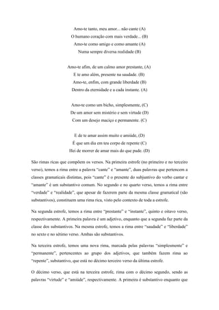 Amo-te tanto, meu amor... não cante (A)
O humano coração com mais verdade... (B)
Amo-te como amigo e como amante (A)
Numa sempre diversa realidade (B)
Amo-te afim, de um calmo amor prestante, (A)
E te amo além, presente na saudade. (B)
Amo-te, enfim, com grande liberdade (B)
Dentro da eternidade e a cada instante. (A)
Amo-te como um bicho, simplesmente, (C)
De um amor sem mistério e sem virtude (D)
Com um desejo maciço e permanente. (C)
E de te amar assim muito e amiúde, (D)
É que um dia em teu corpo de repente (C)
Hei de morrer de amar mais do que pude. (D)
São rimas ricas que compõem os versos. Na primeira estrofe (no primeiro e no terceiro
verso), temos a rima entre a palavra “cante” e “amante”, duas palavras que pertencem a
classes gramaticais distintas, pois “cante” é o presente do subjuntivo do verbo cantar e
“amante” é um substantivo comum. No segundo e no quarto verso, temos a rima entre
“verdade” e “realidade”, que apesar de fazerem parte da mesma classe gramatical (são
substantivos), constituem uma rima rica, visto pelo contexto de toda a estrofe.
Na segunda estrofe, temos a rima entre “prestante” e “instante”, quinto e oitavo verso,
respectivamente. A primeira palavra é um adjetivo, enquanto que a segunda faz parte da
classe dos substantivos. Na mesma estrofe, temos a rima entre “saudade” e “liberdade”
no sexto e no sétimo verso. Ambas são substantivos.
Na terceira estrofe, temos uma nova rima, marcada pelas palavras “simplesmente” e
“permanente”, pertencentes ao grupo dos adjetivos, que também fazem rima ao
“repente”, substantivo, que está no décimo terceiro verso da última estrofe.
O décimo verso, que está na terceira estrofe, rima com o décimo segundo, sendo as
palavras “virtude” e “amiúde”, respectivamente. A primeira é substantivo enquanto que
 