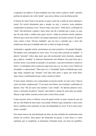 a segunda é um adjetivo. E para completar essa rima, temos a palavra “pude”, pretérito
perfeito do indicativo do verbo “poder”, que está no último verso da última estrofe.
O Soneto do Amor Total é um poema no qual o autor faz a união do amor espiritual e
carnal. Foi escrito diretamente para a amada, ou seja, é vocativo, como podemos
compreender no primeiro verso “Amo-te tanto, meu amor”. Além disso, a utilização do
“tanto” não determina o quanto o autor sente, mas dá a entender que é muito, ou seja,
que ele ama muito a mulher para quem escreve. Ainda na primeira estrofe, podemos
observar que o amor do eu-lírico é de amigo (espiritual) e de amante (carnal). No quarto
verso, temos a frase “diversa realidade”, que nos leva a entender que o amor não
mudará, por mais que a realidade entre eles se altere ao longo do tempo.
Analisando a segunda estrofe, encontramos um amor prestativo e de grande liberdade.
Há também certa contradição no sexto verso, “E te amo além, presente na saudade”. A
palavra “presente” indica algo atual, que está acontecendo neste momento, enquanto
que a palavra “saudade” se relaciona diretamente com distância. Isso quer dizer que o
eu-lírico amou a sua amada no passado e no presente, e que provavelmente a amará no
futuro. A contradição entre as palavras surge mais uma vez, no oitavo verso “Dentro da
eternidade e a cada instante”. Mais uma vez, a “eternidade” pode ser definida aqui como
algo longo, enquanto que “instante” seria algo mais perto, o agora, por assim dizer.
Aqui, temos a confirmação de que o autor a amará no futuro.
O amor carnal, instintivo, nos é apresentado na terceira estrofe, no nono verso “Amo-te
como um bicho, simplesmente”. É um amor sem limites, sem restrições, confirmado no
décimo verso “De um amor sem mistério e sem virtude”. No décimo primeiro verso,
temos a utilização da palavra “maciço” para definir o desejo do autor pela sua amada.
Maciço é algo sólido, concreto, assim como o amor físico, carnal.
E para encerrar, temos os últimos versos da quarta estrofe, no qual o poeta diz que um
dia sua vida findará de tanto amar a sua amada. Podemos aqui, interpretar o amor como
físico e também como espiritual, ou seja, há ambiguidade no verso “E de te amar assim,
muito e amiúde”.
Este soneto trata-se de uma declaração de amor, de uma confissão dos sentimentos mais
íntimos do eu-lírico. Dois pontos são destacados na poesia, o amor físico e o amor
espiritual, que se completam, se entrelaçam, formando assim, um amor em equilíbrio,
 