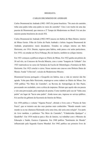 BIOGRAFIA
CARLOS DRUMMOND DE ANDRADE
Carlos Drummond de Andrade (1902–1987) foi poeta brasileiro. "No meio do caminho
tinha uma pedra tinha uma pedra no meio do caminho". Este é um trecho de uma das
poesias de Drummond, que marcou o 2º Tempo do Modernismo no Brasil. Foi um dos
maiores poetas brasileiros do século XX.
Carlos Drummond de Andrade (1902-1987) nasceu em Itabira de Mato Dentro, interior
de Minas Gerais. Filho de Carlos de Paula Andrade e Julieta Augusta Drummond de
Andrade, proprietários rurais decadentes. Estudou no colégio interno em Belo
Horizonte, em 1916. Doente, regressa para Itabira, onde passa a ter aulas particulares.
Em 1918, vai estudar em Nova Friburgo, Rio de Janeiro, também no colégio interno.
Em 1921 começou a publicar artigos no Diário de Minas. Em 1922 ganha um prêmio de
50 mil réis, no Concurso da Novela Mineira, com o conto "Joaquim do Telhado". Em
1923 matricula-se no curso de Farmácia da Escola de Odontologia e Farmácia de Belo
Horizonte. Em 1925 conclui o curso. Nesse mesmo ano casa-se com Dolores Dutra de
Morais. Funda "A Revista", veículo do Modernismo Mineiro.
Drummond leciona português e Geografia em Itabira, mas a vida no interior não lhe
agrada. Volta para Belo Horizonte, emprega-se como redator no Diário de Minas. Em
1928 publica "No Meio do Caminho", na Revista de Antropofagia de São Paulo,
provocando um escândalo, com a crítica da imprensa. Diziam que aquilo não era poesia
e sim uma provocação, pela repetição do poema. Como também pelo uso de "tinha uma
pedra" em lugar de "havia uma pedra". Ainda nesse ano, ingressa no serviço público.
Foi auxiliar de gabinete da Secretaria do Interior de Minas.
Em 1930 publica o volume "Alguma Poesia", abrindo o livro com o "Poema de Sete
Faces", que se tornaria um dos seus poemas mais conhecidos: "Mundo mundo vasto
mundo se eu me chamasse Raimundo seria uma rima, não seria uma solução". Faz parte
do livro também, o polêmico "No Meio do Caminho", "Cidadezinha Qualquer" e
Quadrilha". Em 1934 muda-se para o Rio de Janeiro, vai trabalhar com o Ministro da
Educação e Saúde, Gustavo Capanema. Em 1940 publica "Sentimento do Mundo"
influenciado pela Segunda Guerra Mundial. Em 1942 publica seu primeiro livro de
 