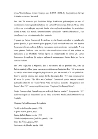 prosa, "Confissões de Minas". Entre os anos de 1945 e 1962, foi funcionário do Serviço
Histórico e Artístico Nacional.
Em 1946, foi premiado pela Sociedade Felipe de Oliveira, pelo conjunto da obra. O
modernismo exerceu grande influência em Carlos Drummond de Andrade. O seu estilo
poético era permeado por traços de ironia, observações do cotidiano, de pessimismo
diante da vida, e de humor. Drummond fazia verdadeiros "retratos existenciais", e os
transformava em poemas com incrível maestria.
A poesia de Carlos Drummond de Andrade era facilmente entendida e captada pelo
grande público, o que o tornou poeta popular, o que não quer dizer que seus poemas
fossem superficiais. A Rosa do Povo é um poema muito conhecido e comentado. A rosa
nesse poema funciona como metáfora do entendimento universal, dos valores da
democracia e da liberdade, valores típicos da modernidade no século 20. Carlos
Drummond de Andrade foi também tradutor de autores como Balzac, Federico Garcia
Lorca e Molière.
Em 1950, viaja para a Argentina, para o nascimento de seu primeiro neto, filho de
Julieta, sua única filha. Nesse mesmo ano estréia como ficcionista. Em 1962 se aposenta
do serviço público mas sua produção poética não para. Os anos 60 e 70 são produtivos.
Escreve também crônicas para jornais do Rio de Janeiro. Em 1967, para comemorar os
40 anos do poema "No Meio do Caminho" Drummond reuniu extenso material
publicado sobre ele, no volume "Uma Pedra no Meio do Caminho - Biografia de Um
Poema". Em 1987 escreve seu último poema "Elegia de Um Tucano Morto".
Carlos Drummond de Andrade morreu no Rio de Janeiro, no dia 17 de agosto de 1987,
doze dias depois do falecimento de sua filha, a escritora Maria Julieta Drummond de
Andrade.
Obras de Carlos Drummond de Andrade
No Meio do Caminho, poesia, 1928
Alguma Poesia, poesia, 1930
Poema da Sete Faces, poesia, 1930
Cidadezinha Qualquer e Quadrilha, poesia, 1930
Brejo das Almas, poesia, 1934
Sentimento do Mundo, poesia, 1940
 