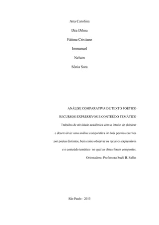 Ana Carolina
Déa Dilma
Fátima Cristiane
Immanuel
Nelson
Sônia Sara
ANÁLISE COMPARATIVA DE TEXTO POÉTICO
RECURSOS EXPRESSIVOS E CONTEÚDO TEMÁTICO
Trabalho de atividade acadêmica com o intuito de elaborar
e desenvolver uma análise comparativa de dois poemas escritos
por poetas distintos, bem como observar os recursos expressivos
e o conteúdo temático no qual as obras foram compostas.
Orientadora: Professora Sueli B. Salles
São Paulo - 2013
 