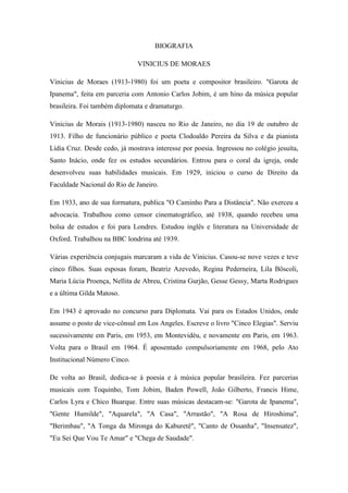 BIOGRAFIA
VINICIUS DE MORAES
Vinicius de Moraes (1913-1980) foi um poeta e compositor brasileiro. "Garota de
Ipanema", feita em parceria com Antonio Carlos Jobim, é um hino da música popular
brasileira. Foi também diplomata e dramaturgo.
Vinicius de Morais (1913-1980) nasceu no Rio de Janeiro, no dia 19 de outubro de
1913. Filho de funcionário público e poeta Clodoaldo Pereira da Silva e da pianista
Lídia Cruz. Desde cedo, já mostrava interesse por poesia. Ingressou no colégio jesuíta,
Santo Inácio, onde fez os estudos secundários. Entrou para o coral da igreja, onde
desenvolveu suas habilidades musicais. Em 1929, iniciou o curso de Direito da
Faculdade Nacional do Rio de Janeiro.
Em 1933, ano de sua formatura, publica "O Caminho Para a Distância". Não exerceu a
advocacia. Trabalhou como censor cinematográfico, até 1938, quando recebeu uma
bolsa de estudos e foi para Londres. Estudou inglês e literatura na Universidade de
Oxford. Trabalhou na BBC londrina até 1939.
Várias experiência conjugais marcaram a vida de Vinicius. Casou-se nove vezes e teve
cinco filhos. Suas esposas foram, Beatriz Azevedo, Regina Pederneira, Lila Bôscoli,
Maria Lúcia Proença, Nellita de Abreu, Cristina Gurjão, Gesse Gessy, Marta Rodrigues
e a última Gilda Matoso.
Em 1943 é aprovado no concurso para Diplomata. Vai para os Estados Unidos, onde
assume o posto de vice-cônsul em Los Angeles. Escreve o livro "Cinco Elegias". Serviu
sucessivamente em Paris, em 1953, em Montevidéu, e novamente em Paris, em 1963.
Volta para o Brasil em 1964. É aposentado compulsoriamente em 1968, pelo Ato
Institucional Número Cinco.
De volta ao Brasil, dedica-se à poesia e à música popular brasileira. Fez parcerias
musicais com Toquinho, Tom Jobim, Baden Powell, João Gilberto, Francis Hime,
Carlos Lyra e Chico Buarque. Entre suas músicas destacam-se: "Garota de Ipanema",
"Gente Humilde", "Aquarela", "A Casa", "Arrastão", "A Rosa de Hiroshima",
"Berimbau", "A Tonga da Mironga do Kaburetê", "Canto de Ossanha", "Insensatez",
"Eu Sei Que Vou Te Amar" e "Chega de Saudade".
 