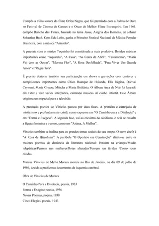 Compôs a trilha sonora do filme Orfeu Negro, que foi premiado com a Palma de Ouro
no Festival de Cinema de Cannes e o Oscar de Melhor Filme Estrangeiro. Em 1961,
compõe Rancho das Flores, baseado no tema Jesus, Alegria dos Homens, de Johann
Sebastian Bach. Com Edu Lobo, ganha o Primeiro Festival Nacional de Música Popular
Brasileira, com a música "Arrastão".
A parceria com o músico Toquinho foi considerada a mais produtiva. Rendeu músicas
importantes como "Aquarela", "A Casa", "As Cores de Abril", "Testamento", "Maria
Vai com as Outras", "Morena Flor", "A Rosa Desfolhada", "Para Viver Um Grande
Amor" e "Regra Três".
É preciso destacar também sua participação em shows e gravações com cantores e
compositores importantes como Chico Buarque de Holanda, Elis Regina, Dorival
Caymmi, Maria Creuza, Miúcha e Maria Bethânia. O Álbum Arca de Noé foi lançado
em 1980 e teve vários intérpretes, cantando músicas de cunho infantil. Esse Álbum
originou um especial para a televisão.
A produção poética de Vinícius passou por duas fases. A primeira é carregada de
misticismo e profundamente cristã, como expressa em "O Caminho para a Distância" e
em "Forma e Exegese". A segunda fase, vai ao encontro do cotidiano, e nela se ressalta
a figura feminina e o amor, como em "Ariana, A Mulher".
Vinícius também se inclina para os grandes temas sociais do seu tempo. O carro chefe é
"A Rosa de Hiroshima". A parábola "O Operário em Construção" alinha-se entre os
maiores poemas de denúncia da literatura nacional: Pensem na crianças/Mudas
telepáticas/Pensem nas mulheres/Rotas alteradas/Pensem nas feridas /Como rosas
cálidas.
Marcus Vinícius de Mello Moraes morreu no Rio de Janeiro, no dia 09 de julho de
1980, devido a problemas decorrentes de isquemia cerebral.
Obra de Vinícius de Moraes
O Caminho Para a Distância, poesia, 1933
Forma e Exegese poesia, 1936
Novos Poemas, poesia, 1938
Cinco Elegias, poesia, 1943
 