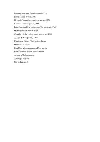 Poemas, Sonetos e Baladas, poesia, 1946
Pátria Minha, poesia, 1949
Orfeu da Conceição, teatro, em versos, 1954
Livro de Sonetos, poesia, 1956
Pobre Menina Rica, teatro, comédia musicada, 1962
O Mergulhador, poesia, 1965
Cordélia e O Peregrino, tearo, em versos, 1965
A Arca de Noé, poesia, 1970
Chacina de Barros Filho, teatro, drama
O Dever e o Haver
Para Uma Menina com uma Flor, poesia
Para Viver um Grande Amor, poesia
Ariana, a Mulher, poesia
Antologia Poética
Novos Poemas II
 