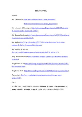 BIBLIOGRAFIA
Internet:
Site E-Biografias (http://www.e-biografias.net/carlos_drummond/);
(http://www.e-biografias.net/vinicius_de_moraes/);
Site Literatura & Linguagens (http://nelsonsouzza.blogspot.com.br/2011/03/no-meio-
do-caminho-carlos-drummond-de.html);
Site Blog de Semiótica (http://semioticasusumanu.blogspot.com.br/2013/04/analise-da-
obra-no-meio-do-caminho.html);
Site Scribd (http://pt.scribd.com/doc/95272710/Analise-do-poema-No-meio-do-
caminho-de-Carlos-Drummond-de-Andrade);
Site Vinicius de Moraes
(http://www.viniciusdemoraes.com.br/site/article.php3?id_article=313);
Blog Travessia Poética (http://valiteratura.blogspot.com.br/2010/06/soneto-do-amor-
total.html);
Blog Pérolas da Pi (http://perolasdapi.blogspot.com.br/2008/04/soneto-do-amor-total-
de-vinicius-de.html);
Blog Letras Tudo (http://letrastudo.blogspot.com.br/2009/08/analise-de-poemas.html);
Web Artigos (http://www.webartigos.com/artigos/o-amor-divino-e-o-amor-
terreno/3555/).
Livro:
RODRIGUES, Claufe; MAIA, Alexandra. 100 anos de Poesia – Um panorama da
poesia brasileira no século 20, vol. I. Rio De Janeiro: O Verso Edições, 2001.
 