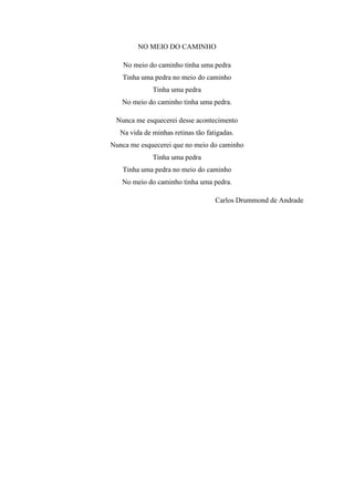 NO MEIO DO CAMINHO
No meio do caminho tinha uma pedra
Tinha uma pedra no meio do caminho
Tinha uma pedra
No meio do caminho tinha uma pedra.
Nunca me esquecerei desse acontecimento
Na vida de minhas retinas tão fatigadas.
Nunca me esquecerei que no meio do caminho
Tinha uma pedra
Tinha uma pedra no meio do caminho
No meio do caminho tinha uma pedra.
Carlos Drummond de Andrade
 