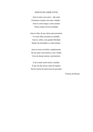 SONETO DO AMOR TOTAL
Amo-te tanto, meu amor... não cante
O humano coração com mais verdade...
Amo-te como amigo e como amante
Numa sempre diversa realidade
Amo-te afim, de um calmo amor prestante,
E te amo além, presente na saudade.
Amo-te, enfim, com grande liberdade
Dentro da eternidade e a cada instante.
Amo-te como um bicho, simplesmente,
De um amor sem mistério e sem virtude
Com um desejo maciço e permanente.
E de te amar assim muito e amiúde,
É que um dia em teu corpo de repente
Hei de morrer de amar mais do que pude.
Vinicius de Moraes
 