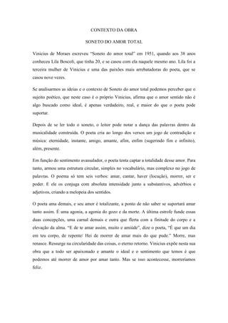 CONTEXTO DA OBRA
SONETO DO AMOR TOTAL
Vinicius de Moraes escreveu “Soneto do amor total” em 1951, quando aos 38 anos
conheceu Lila Boscoli, que tinha 20, e se casou com ela naquele mesmo ano. Lila foi a
terceira mulher de Vinicius e uma das paixões mais arrebatadoras do poeta, que se
casou nove vezes.
Se analisarmos as ideias e o contexto de Soneto do amor total podemos perceber que o
sujeito poético, que neste caso é o próprio Vinicius, afirma que o amor sentido não é
algo buscado como ideal, é apenas verdadeiro, real, e maior do que o poeta pode
suportar.
Depois de se ler todo o soneto, o leitor pode notar a dança das palavras dentro da
musicalidade construída. O poeta cria ao longo dos versos um jogo de contradição e
música: eternidade, instante, amigo, amante, afim, enfim (sugerindo fim e infinito),
além, presente.
Em função do sentimento avassalador, o poeta tenta captar a totalidade desse amor. Para
tanto, armou uma estrutura circular, simples no vocabulário, mas complexo no jogo de
palavras. O poema só tem seis verbos: amar, cantar, haver (locução), morrer, ser e
poder. E ele os conjuga com absoluta intensidade junto a substantivos, advérbios e
adjetivos, criando a melopeia dos sentidos.
O poeta ama demais, e seu amor é totalizante, a ponto de não saber se suportará amar
tanto assim. É uma agonia, a agonia do gozo e da morte. A última estrofe funde essas
duas concepções, uma carnal demais e outra que flerta com a finitude do corpo e a
elevação da alma. “E de te amar assim, muito e amiúde”, dize o poeta, “É que um dia
em teu corpo, de repente/ Hei de morrer de amar mais do que pude.” Morre, mas
renasce. Ressurge na circularidade das coisas, o eterno retorno. Vinicius expõe nesta sua
obra que a todo ser apaixonado e amante o ideal e o sentimento que temos é que
podemos até morrer de amor por amar tanto. Mas se isso acontecesse, morreríamos
feliz.
 