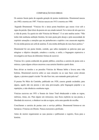 COMPARAÇÃO DAS OBRAS
Os autores fazem parte da segunda geração de poetas modernistas. Drummond nasceu
em 1902 e morreu em 1987. Vinicius nasceu em 1913 e morreu em 1980.
Segundo Drummond: “Vinicius foi o único poeta brasileiro que ousou viver sob o
signo da paixão. Quer dizer da poesia em seu estado natural. Foi o único de nós que teve
a vida de poeta. Eu queria ter sido Vinicius de Moraes”. E se auto analisa assim: “Não
tenho tido nenhuma ambição literária, fui mais poeta pelo desejo e pela necessidade de
exprimir sensações e emoções que me perturbavam o espírito e me causavam angústia.
Fiz da minha poesia um sofá de analista. É esta minha definição do meu fazer poético.”
Drummond foi um poeta tímido, contido, que sabia manipular as palavras para que
atingisse o objetivo desejado, estudava a escrita, o estilo, a linguagem expressiva e
investigativa em busca de diferentes formas de escrever.
Vinicius foi o poeta conhecido do grande público, conciliou a carreira de poeta com a
música, e para alguns críticos encerrou a sua carreira literária a partir disto.
Para aliviar as tensões e as pressões Vinicius de Moraes bebia e levava uma vida
boêmia. Drummond escrevia sobre as suas emoções ou as suas faces como diziam
alguns, e picotava papel e tecido “Se não fizer isto, saio matando gente pela rua”.
O poema No Meio do Caminho, publicado em 1928, causou grande escândalo, para
alguns, aquilo não era poesia e sim uma provocação, pela linguagem popular e as
repetições, e não obedecia a nenhuma regra.
Vinicius escreveu em 1951 o Soneto do Amor Total obedecendo a todas as regras,
métricas, rimas, etc. Para alguns um retrocesso, mas ficou explícita na sua poesia, a
liberdade de escrever, e obedecer ou não as regras, seria uma questão de escolha.
Conciliaram a carreira de poetas com o serviço público. Drummond formou-se em
farmácia e Vinicius em Direito. Nunca exerceram a profissão.
Antes de morrer organizaram as suas poesias e publicaram o registro, ficou para a
história.
 