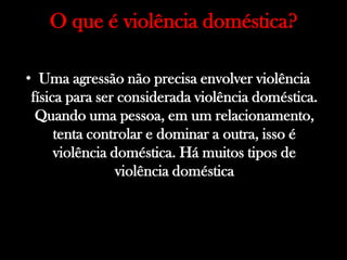 O que é violência doméstica?
• Uma agressão não precisa envolver violência
física para ser considerada violência doméstica.
Quando uma pessoa, em um relacionamento,
tenta controlar e dominar a outra, isso é
violência doméstica. Há muitos tipos de
violência doméstica
 