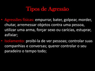 Tipos de Agressão
• Agressões físicas: empurrar, bater, golpear, morder,
chutar, arremessar objetos contra uma pessoa,
utilizar uma arma, forçar sexo ou carícias, estuprar,
asfixiar;
• Isolamento: proibi-la de ver pessoas; controlar suas
companhias e conversas; querer controlar o seu
paradeiro o tempo todo;
 