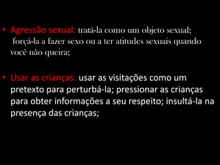 • Agressão sexual: tratá-la como um objeto sexual;
forçá-la a fazer sexo ou a ter atitudes sexuais quando
você não queira;
• Usar as crianças: usar as visitações como um
pretexto para perturbá-la; pressionar as crianças
para obter informações a seu respeito; insultá-la na
presença das crianças;
 