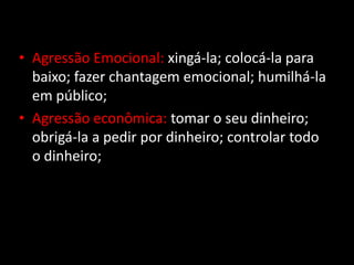 • Agressão Emocional: xingá-la; colocá-la para
baixo; fazer chantagem emocional; humilhá-la
em público;
• Agressão econômica: tomar o seu dinheiro;
obrigá-la a pedir por dinheiro; controlar todo
o dinheiro;
 