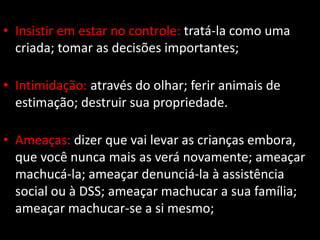 • Insistir em estar no controle: tratá-la como uma
criada; tomar as decisões importantes;
• Intimidação: através do olhar; ferir animais de
estimação; destruir sua propriedade.
• Ameaças: dizer que vai levar as crianças embora,
que você nunca mais as verá novamente; ameaçar
machucá-la; ameaçar denunciá-la à assistência
social ou à DSS; ameaçar machucar a sua família;
ameaçar machucar-se a si mesmo;
 
