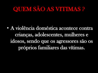 QUEM SÃO AS VITIMAS ?
• A violência doméstica acontece contra
crianças, adolescentes, mulheres e
idosos, sendo que os agressores são os
próprios familiares das vítimas.
 