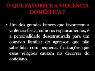 O QUE FAVORECE A VIOLÊNCIA
DOMÉSTICA ?
• Um dos grandes fatores que favorecem a
violência física, como os espancamentos, é
a personalidade desestruturada para um
convívio familiar do agressor, que não
sabe lidar com pequenas frustrações que
essas relações causam no decorrer do
cotidiano.
 