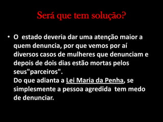 Será que tem solução?
• O estado deveria dar uma atenção maior a
quem denuncia, por que vemos por aí
diversos casos de mulheres que denunciam e
depois de dois dias estão mortas pelos
seus"parceiros".
Do que adianta a Lei Maria da Penha, se
simplesmente a pessoa agredida tem medo
de denunciar.
 