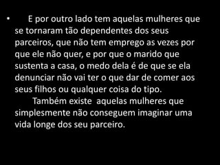 • E por outro lado tem aquelas mulheres que
se tornaram tão dependentes dos seus
parceiros, que não tem emprego as vezes por
que ele não quer, e por que o marido que
sustenta a casa, o medo dela é de que se ela
denunciar não vai ter o que dar de comer aos
seus filhos ou qualquer coisa do tipo.
Também existe aquelas mulheres que
simplesmente não conseguem imaginar uma
vida longe dos seu parceiro.
 
