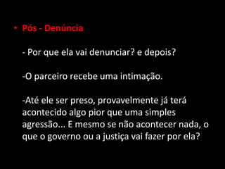 • Pós - Denúncia
- Por que ela vai denunciar? e depois?
-O parceiro recebe uma intimação.
-Até ele ser preso, provavelmente já terá
acontecido algo pior que uma simples
agressão... E mesmo se não acontecer nada, o
que o governo ou a justiça vai fazer por ela?
 