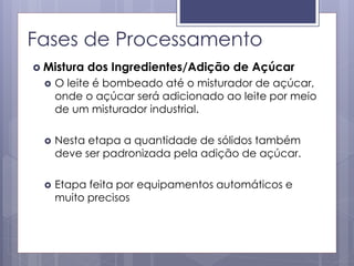 Fases de Processamento
 Mistura dos Ingredientes/Adição de Açúcar
 O leite é bombeado até o misturador de açúcar,
onde o açúcar será adicionado ao leite por meio
de um misturador industrial.
 Nesta etapa a quantidade de sólidos também
deve ser padronizada pela adição de açúcar.
 Etapa feita por equipamentos automáticos e
muito precisos
 