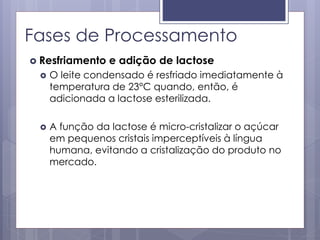 Fases de Processamento
 Resfriamento e adição de lactose
 O leite condensado é resfriado imediatamente à
temperatura de 23°C quando, então, é
adicionada a lactose esterilizada.
 A função da lactose é micro-cristalizar o açúcar
em pequenos cristais imperceptíveis à língua
humana, evitando a cristalização do produto no
mercado.
 
