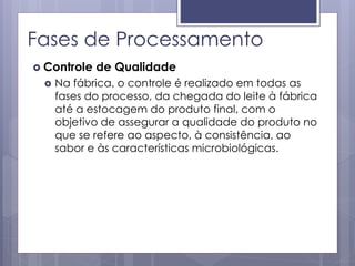 Fases de Processamento
 Controle de Qualidade
 Na fábrica, o controle é realizado em todas as
fases do processo, da chegada do leite à fábrica
até a estocagem do produto final, com o
objetivo de assegurar a qualidade do produto no
que se refere ao aspecto, à consistência, ao
sabor e às características microbiológicas.
 