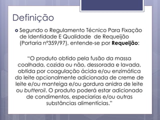 Definição
 Segundo o Regulamento Técnico Para Fixação
de Identidade E Qualidade de Requeijão
(Portaria nº359/97), entende-se por Requeijão:
“O produto obtido pela fusão da massa
coalhada, cozida ou não, dessorada e lavada,
obtida por coagulação ácida e/ou enzimática
do leite opcionalmente adicionada de creme de
leite e/ou manteiga e/ou gordura anidra de leite
ou butteroil. O produto poderá estar adicionado
de condimentos, especiarias e/ou outras
substâncias alimentícias.”
 
