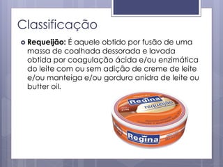 Classificação
 Requeijão: É aquele obtido por fusão de uma
massa de coalhada dessorada e lavada
obtida por coagulação ácida e/ou enzimática
do leite com ou sem adição de creme de leite
e/ou manteiga e/ou gordura anidra de leite ou
butter oil.
 