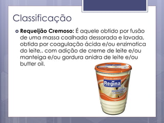 Classificação
 Requeijão Cremoso: É aquele obtido por fusão
de uma massa coalhada dessorada e lavada,
obtida por coagulação ácida e/ou enzimatica
do leite,. com adição de creme de leite e/ou
manteiga e/ou gordura anidra de leite e/ou
butter oil.
 