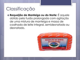 Classificação
 Requeijão de Manteiga ou do Norte: É aquele
obtido pela fusão prolongada com agitação
de uma mistura de manteiga e massa de
coalhada de leite integral, semidesnatado ou
desnatado.
 