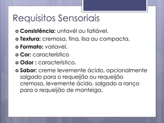 Requisitos Sensoriais
 Consistência: untavél ou fatiável.
 Textura: cremosa, fina, lisa ou compacta.
 Formato: variavel.
 Cor: característico
 Odor : característico.
 Sabor: creme levemente ácido, opcionalmente
salgado para o requeijão ou requeijão
cremoso, levemente ácido, salgado a ranço
para o requeijão de manteiga.
 