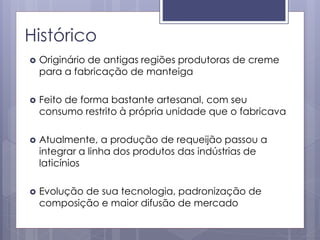 Histórico
 Originário de antigas regiões produtoras de creme
para a fabricação de manteiga
 Feito de forma bastante artesanal, com seu
consumo restrito à própria unidade que o fabricava
 Atualmente, a produção de requeijão passou a
integrar a linha dos produtos das indústrias de
laticínios
 Evolução de sua tecnologia, padronização de
composição e maior difusão de mercado
 