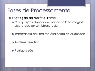 Fases de Processamento
 Recepção da Matéria-Prima
 O requeijão é fabricado usando-se leite integral,
desnatado ou semidesnatado.
 Importância de uma matéria-prima de qualidade
 Análises de rotina
 Refrigeração
 