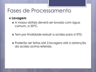 Fases de Processamento
 Lavagem
 A massa obtida deverá ser lavada com água
comum, a 35°C.
 Tem por finalidade reduzir a acidez para ±13ºD.
 Poderão ser feitas até 3 lavagens até a obtenção
da acidez acima referida.
 