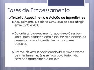 Fases de Processamento
 Terceiro Aquecimento e Adição de Ingredientes
 Aquecimento superior a 65°C, que poderá atingir
entre 85°C e 90°C.
 Durante este aquecimento, que deverá ser bem
lento, com agitação com a pá, faz-se a adição de
creme ou outros ingredientes à massa em
parcelas.
 Creme, deverá ser adicionado 4% a 5% de creme,
bem lentamente. Este se incorpora todo, não
havendo aparecimento de soro.
 