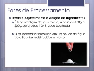 Fases de Processamento
 Terceiro Aquecimento e Adição de Ingredientes
 É feita a adição de sal à massa, à base de 150g a
200g, para cada 100 litros de coalhada.
 O sal poderá ser dissolvido em um pouco de água
para ficar bem distribuído na massa.
 