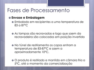 Fases de Processamento
 Envase e Embalagem
 Embalado em recipientes a uma temperatura de
83 a 87°C
 As tampas são recravadas e logo que saem da
recravadeira são colocados em posição invertida
 No túnel de resfriamento os copos entram a
temperatura de 83-87ºC e saem a
aproximadamente 10°C.
 O produto é resfriado e mantido em câmara fria a
5°C, até o momento da comercialização
 