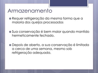 Armazenamento
 Requer refrigeração da mesma forma que a
maioria dos queijos processados
 Sua conservação é bem maior quando mantido
hermeticamente fechado.
 Depois de aberto, a sua conservação é limitada
a cerca de uma semana, mesmo sob
refrigeração adequada.
 